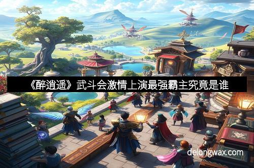 《醉逍遥》武斗会激情上演最强霸主究竟是谁
